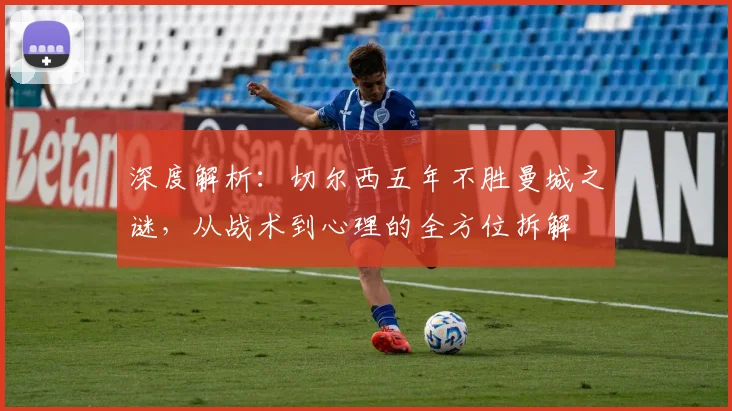 深度解析:切尔西五年不胜曼城之谜,从战术到心理的全方位拆解