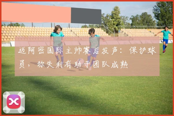 迈阿密国际主帅赛后发声：保护球员，称失利有助于团队成熟