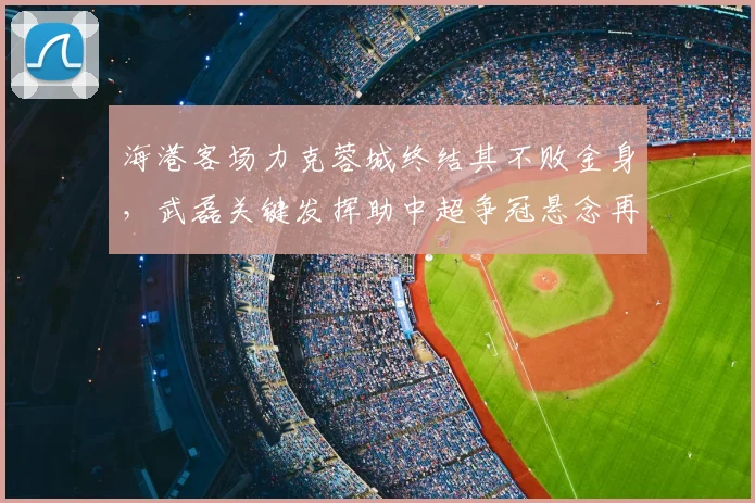 海港客场力克蓉城终结其不败金身，武磊关键发挥助中超争冠悬念再起