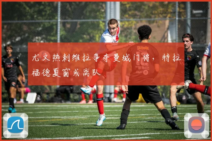 尤文热刺维拉争夺曼城门将,特拉福德夏窗或离队