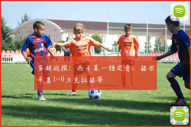 芬超战报：西卡莱一锤定音，赫尔辛基1-0力克拉赫蒂