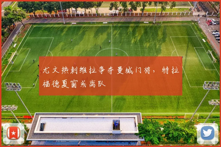 尤文热刺维拉争夺曼城门将,特拉福德夏窗或离队
